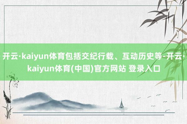 开云·kaiyun体育包括交纪行载、互动历史等-开云·kaiyun体育(中国)官方网站 登录入口