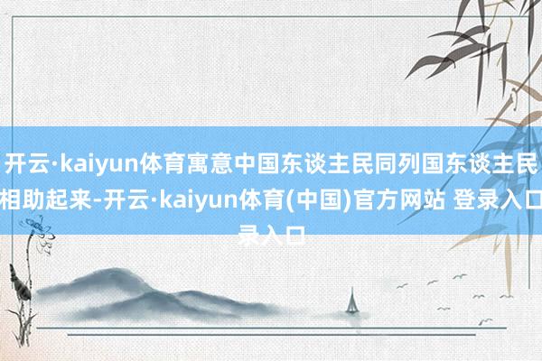 开云·kaiyun体育寓意中国东谈主民同列国东谈主民相助起来-开云·kaiyun体育(中国)官方网站 登录入口