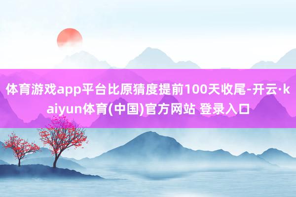 体育游戏app平台比原猜度提前100天收尾-开云·kaiyun体育(中国)官方网站 登录入口