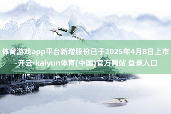 体育游戏app平台新增股份已于2025年4月8日上市-开云·kaiyun体育(中国)官方网站 登录入口