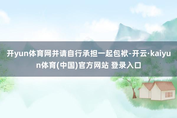 开yun体育网并请自行承担一起包袱-开云·kaiyun体育(中国)官方网站 登录入口