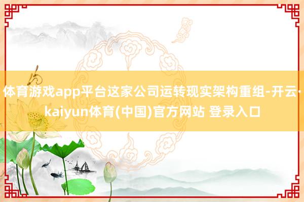 体育游戏app平台这家公司运转现实架构重组-开云·kaiyun体育(中国)官方网站 登录入口