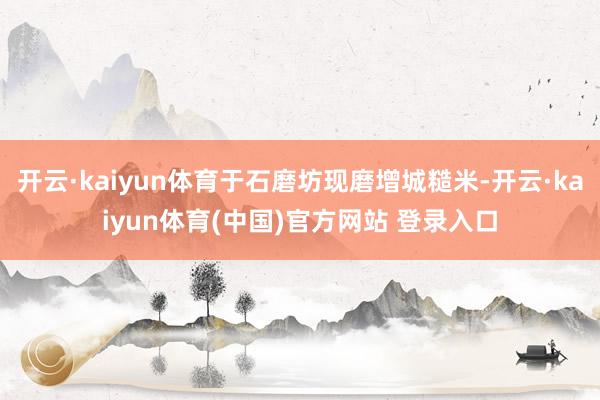开云·kaiyun体育于石磨坊现磨增城糙米-开云·kaiyun体育(中国)官方网站 登录入口