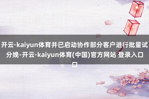 开云·kaiyun体育并已启动协作部分客户进行批量试分娩-开云·kaiyun体育(中国)官方网站 登录入口