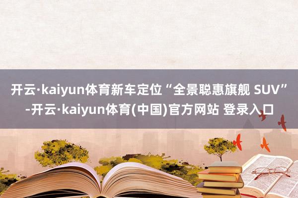 开云·kaiyun体育新车定位“全景聪惠旗舰 SUV”-开云·kaiyun体育(中国)官方网站 登录入口