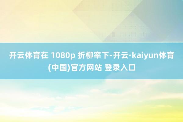 开云体育在 1080p 折柳率下-开云·kaiyun体育(中国)官方网站 登录入口