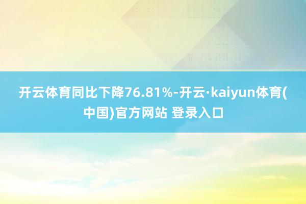 开云体育同比下降76.81%-开云·kaiyun体育(中国)官方网站 登录入口
