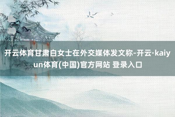 开云体育甘肃白女士在外交媒体发文称-开云·kaiyun体育(中国)官方网站 登录入口