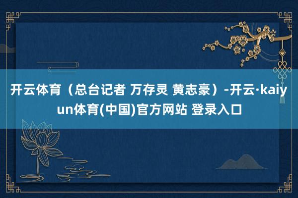 开云体育（总台记者 万存灵 黄志豪）-开云·kaiyun体育(中国)官方网站 登录入口