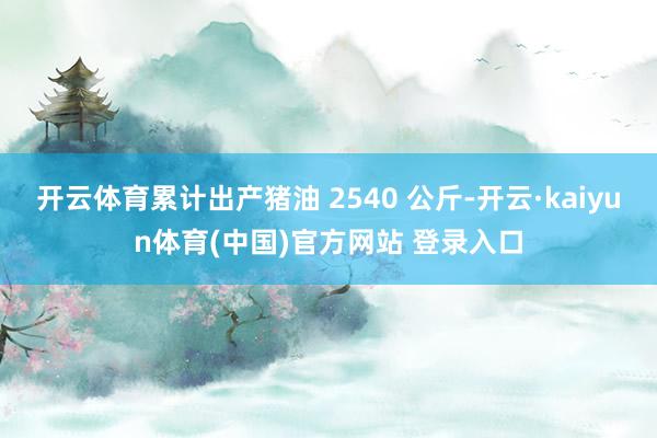 开云体育累计出产猪油 2540 公斤-开云·kaiyun体育(中国)官方网站 登录入口