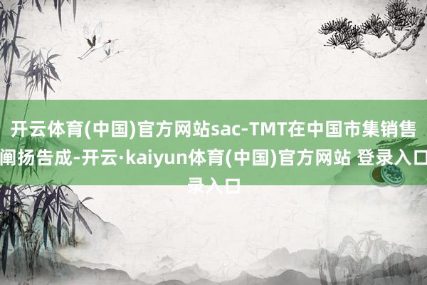 开云体育(中国)官方网站sac-TMT在中国市集销售阐扬告成-开云·kaiyun体育(中国)官方网站 登录入口