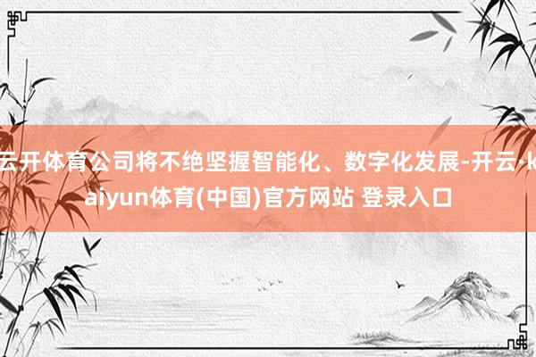 云开体育公司将不绝坚握智能化、数字化发展-开云·kaiyun体育(中国)官方网站 登录入口