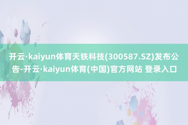 开云·kaiyun体育天铁科技(300587.SZ)发布公告-开云·kaiyun体育(中国)官方网站 登录入口
