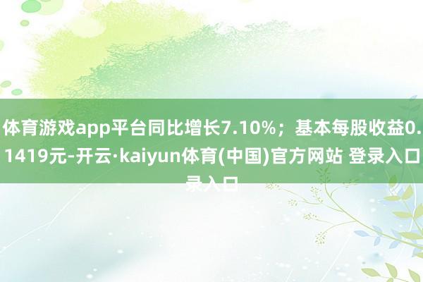 体育游戏app平台同比增长7.10%；基本每股收益0.1419元-开云·kaiyun体育(中国)官方网站 登录入口