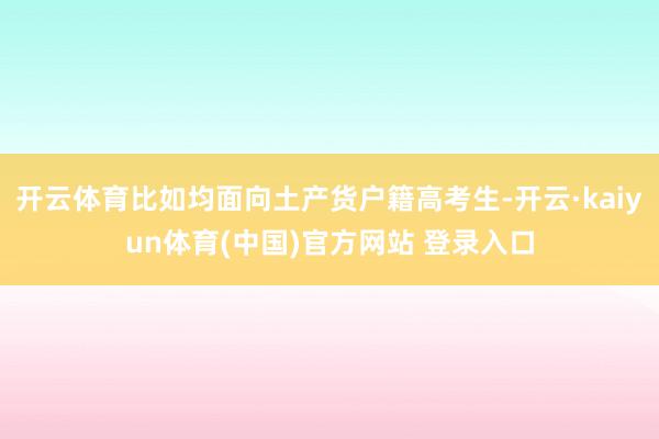 开云体育比如均面向土产货户籍高考生-开云·kaiyun体育(中国)官方网站 登录入口