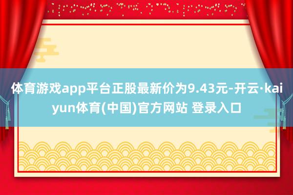 体育游戏app平台正股最新价为9.43元-开云·kaiyun体育(中国)官方网站 登录入口