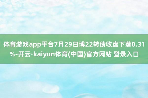 体育游戏app平台7月29日博22转债收盘下落0.31%-开云·kaiyun体育(中国)官方网站 登录入口