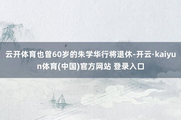 云开体育也曾60岁的朱学华行将退休-开云·kaiyun体育(中国)官方网站 登录入口