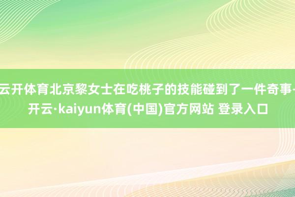 云开体育北京黎女士在吃桃子的技能碰到了一件奇事-开云·kaiyun体育(中国)官方网站 登录入口