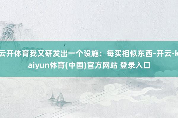 云开体育我又研发出一个设施：每买相似东西-开云·kaiyun体育(中国)官方网站 登录入口