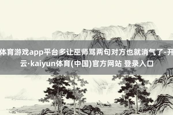 体育游戏app平台多让巫师骂两句对方也就消气了-开云·kaiyun体育(中国)官方网站 登录入口