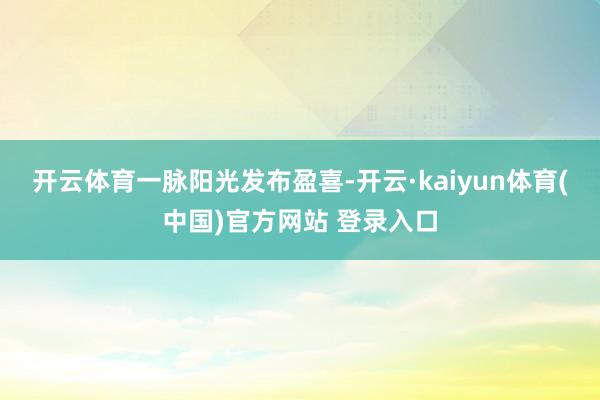 开云体育　　一脉阳光发布盈喜-开云·kaiyun体育(中国)官方网站 登录入口