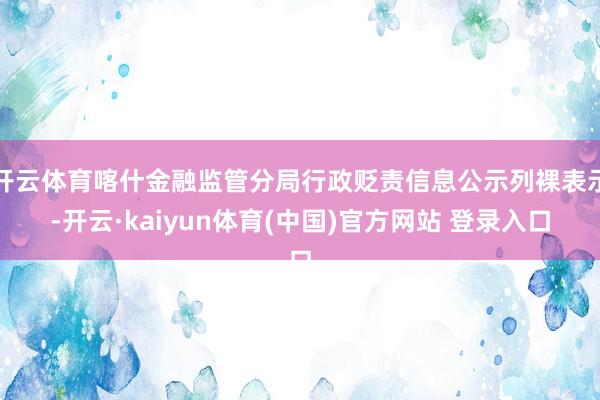 开云体育喀什金融监管分局行政贬责信息公示列裸表示-开云·kaiyun体育(中国)官方网站 登录入口