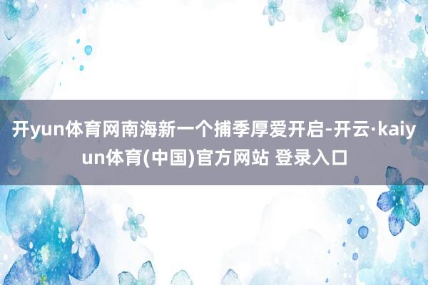 开yun体育网南海新一个捕季厚爱开启-开云·kaiyun体育(中国)官方网站 登录入口