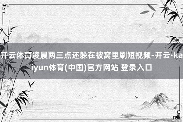 开云体育凌晨两三点还躲在被窝里刷短视频-开云·kaiyun体育(中国)官方网站 登录入口