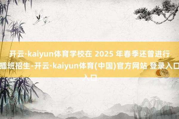 开云·kaiyun体育学校在 2025 年春季还曾进行插班招生-开云·kaiyun体育(中国)官方网站 登录入口
