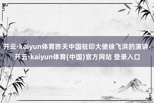 开云·kaiyun体育昨天中国驻印大使徐飞洪的演讲-开云·kaiyun体育(中国)官方网站 登录入口
