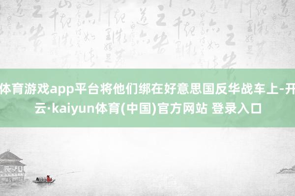 体育游戏app平台将他们绑在好意思国反华战车上-开云·kaiyun体育(中国)官方网站 登录入口