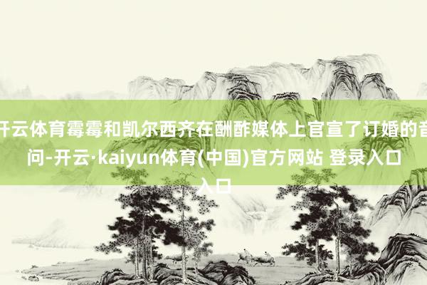 开云体育霉霉和凯尔西齐在酬酢媒体上官宣了订婚的音问-开云·kaiyun体育(中国)官方网站 登录入口