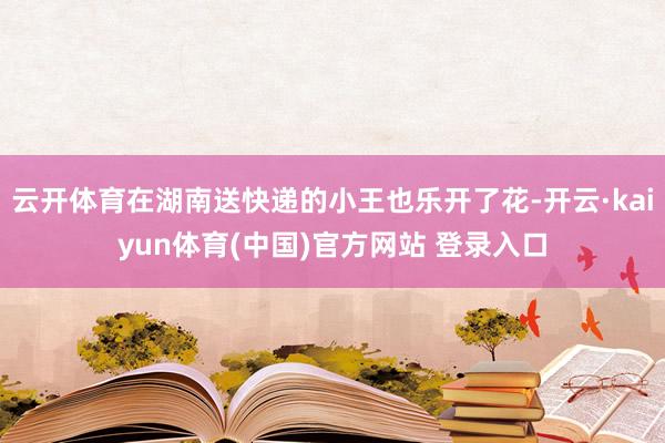 云开体育在湖南送快递的小王也乐开了花-开云·kaiyun体育(中国)官方网站 登录入口