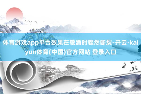 体育游戏app平台效果在敬酒时骤然断裂-开云·kaiyun体育(中国)官方网站 登录入口