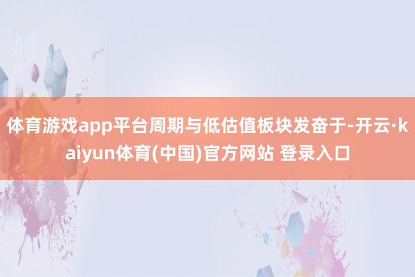 体育游戏app平台周期与低估值板块发奋于-开云·kaiyun体育(中国)官方网站 登录入口