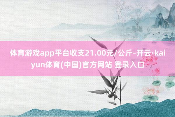 体育游戏app平台收支21.00元/公斤-开云·kaiyun体育(中国)官方网站 登录入口