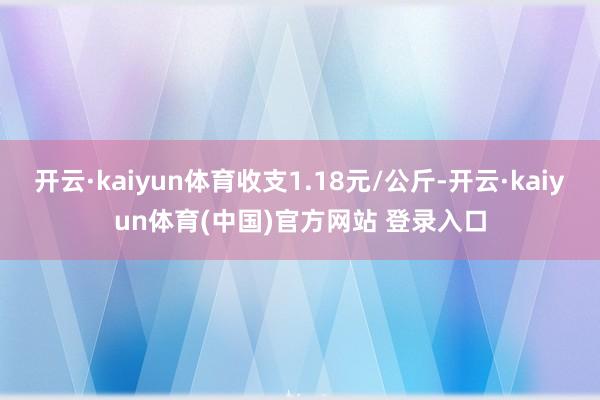 开云·kaiyun体育收支1.18元/公斤-开云·kaiyun体育(中国)官方网站 登录入口