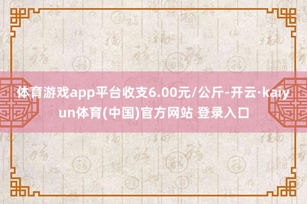 体育游戏app平台收支6.00元/公斤-开云·kaiyun体育(中国)官方网站 登录入口