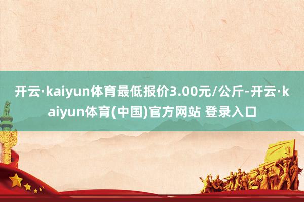 开云·kaiyun体育最低报价3.00元/公斤-开云·kaiyun体育(中国)官方网站 登录入口