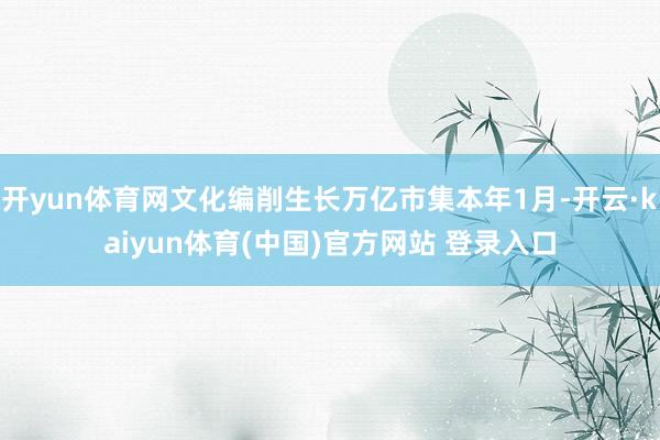 开yun体育网文化编削生长万亿市集本年1月-开云·kaiyun体育(中国)官方网站 登录入口