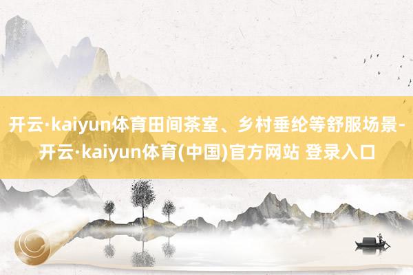 开云·kaiyun体育田间茶室、乡村垂纶等舒服场景-开云·kaiyun体育(中国)官方网站 登录入口