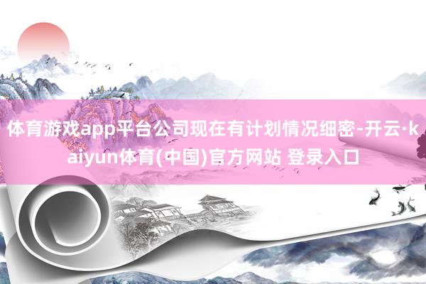 体育游戏app平台公司现在有计划情况细密-开云·kaiyun体育(中国)官方网站 登录入口