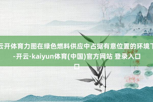 云开体育力图在绿色燃料供应中占据有意位置的环境下-开云·kaiyun体育(中国)官方网站 登录入口