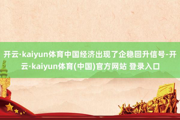 开云·kaiyun体育中国经济出现了企稳回升信号-开云·kaiyun体育(中国)官方网站 登录入口