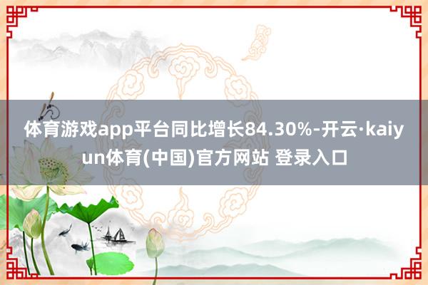 体育游戏app平台同比增长84.30%-开云·kaiyun体育(中国)官方网站 登录入口