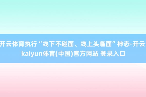 开云体育执行“线下不碰面、线上头临面”神态-开云·kaiyun体育(中国)官方网站 登录入口