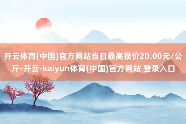 开云体育(中国)官方网站当日最高报价20.00元/公斤-开云·kaiyun体育(中国)官方网站 登录入口