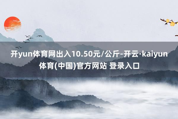 开yun体育网出入10.50元/公斤-开云·kaiyun体育(中国)官方网站 登录入口