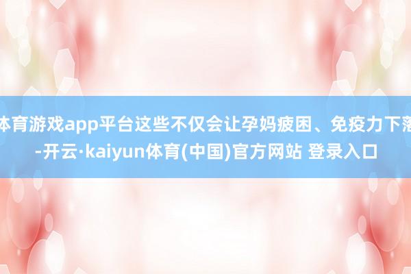体育游戏app平台这些不仅会让孕妈疲困、免疫力下落-开云·kaiyun体育(中国)官方网站 登录入口
